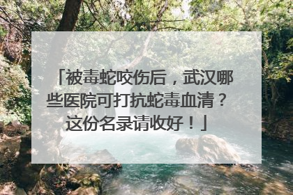 被毒蛇咬伤后，武汉哪些医院可打抗蛇毒血清？这份名录请收好！
