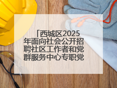 西城区2025年面向社会公开招聘社区工作者和党群服务中心专职党务工作者公告