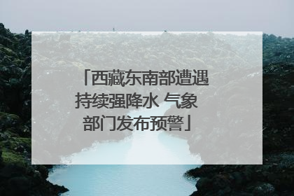 西藏东南部遭遇持续强降水 气象部门发布预警