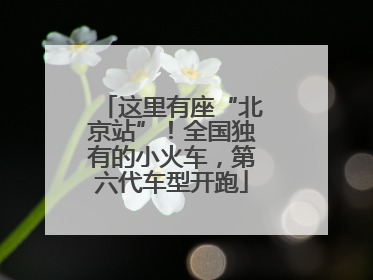 这里有座“北京站”！全国独有的小火车，第六代车型开跑
