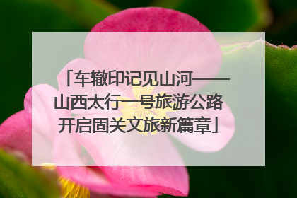 车辙印记见山河——山西太行一号旅游公路开启固关文旅新篇章