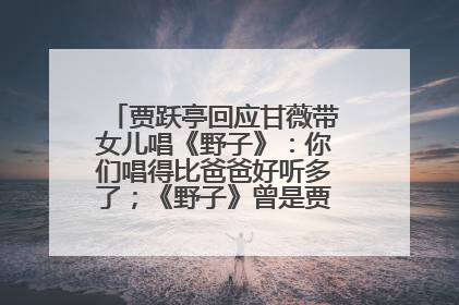 贾跃亭回应甘薇带女儿唱《野子》：你们唱得比爸爸好听多了；《野子》曾是贾跃亭“代表作”