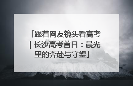跟着网友镜头看高考｜长沙高考首日：晨光里的奔赴与守望