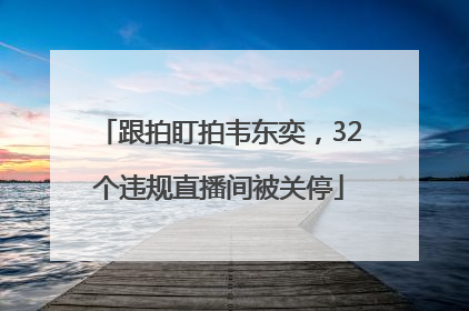 跟拍盯拍韦东奕，32个违规直播间被关停