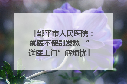 邹平市人民医院：就医不便别发愁 “送医上门”解烦忧