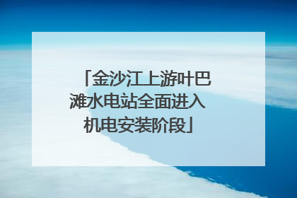 金沙江上游叶巴滩水电站全面进入机电安装阶段