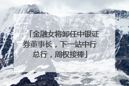 金融女将卸任中银证券董事长，下一站中行总行，周权接棒