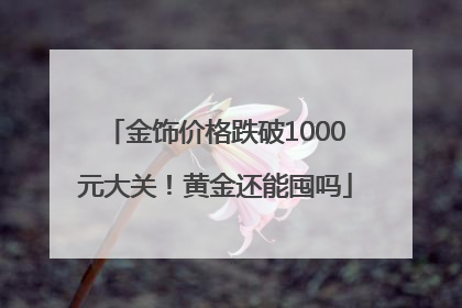 金饰价格跌破1000元大关！黄金还能囤吗