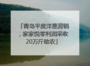 青岛平度洋葱滞销，家家悦零利润采收20万斤助农