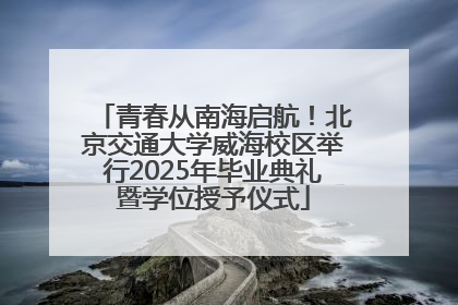 青春从南海启航！北京交通大学威海校区举行2025年毕业典礼暨学位授予仪式