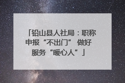 铅山县人社局：职称申报“不出门” 做好服务“暖心人”