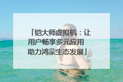 铠大师虚拟机：让用户畅享多元应用 助力鸿蒙生态发展