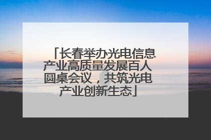 长春举办光电信息产业高质量发展百人圆桌会议，共筑光电产业创新生态