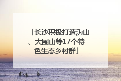 长沙积极打造沩山、大围山等17个特色生态乡村群