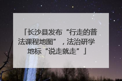 长沙县发布“行走的普法课程地图”，法治研学地标“说走就走”