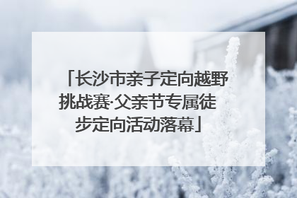 长沙市亲子定向越野挑战赛·父亲节专属徒步定向活动落幕