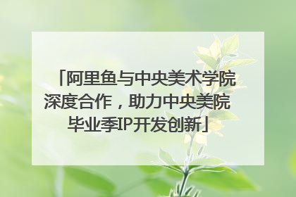 阿里鱼与中央美术学院深度合作，助力中央美院毕业季IP开发创新