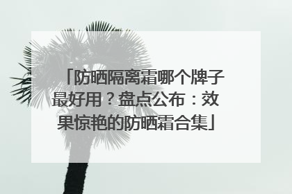 防晒隔离霜哪个牌子最好用？盘点公布：效果惊艳的防晒霜合集
