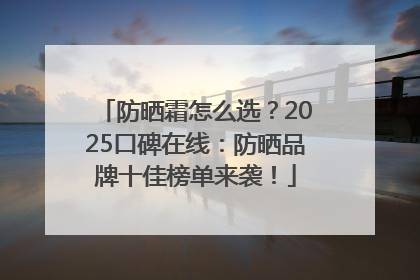 防晒霜怎么选？2025口碑在线：防晒品牌十佳榜单来袭！
