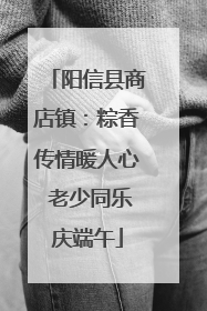 阳信县商店镇：粽香传情暖人心 老少同乐庆端午