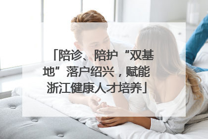 陪诊、陪护“双基地”落户绍兴，赋能浙江健康人才培养