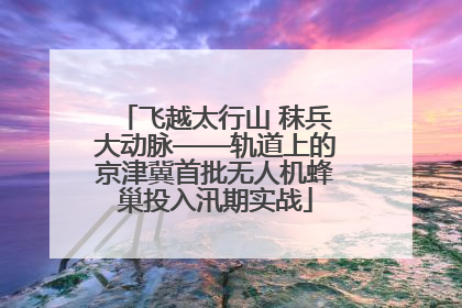 飞越太行山 秣兵大动脉——轨道上的京津冀首批无人机蜂巢投入汛期实战