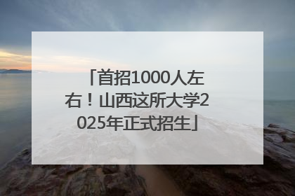 首招1000人左右！山西这所大学2025年正式招生