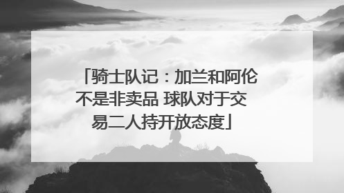 骑士队记：加兰和阿伦不是非卖品 球队对于交易二人持开放态度