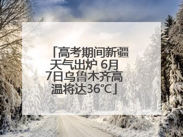 高考期间新疆天气出炉 6月7日乌鲁木齐高温将达36℃