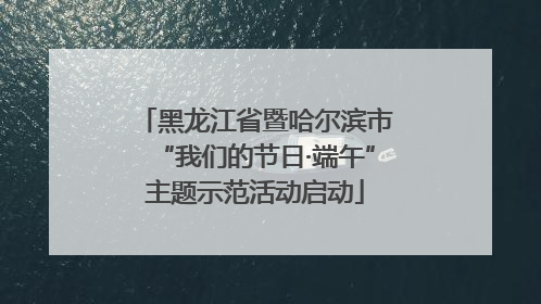 黑龙江省暨哈尔滨市“我们的节日·端午”主题示范活动启动