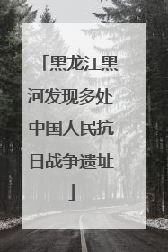 黑龙江黑河发现多处中国人民抗日战争遗址