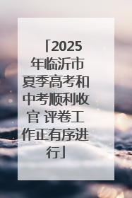 2025 年临沂市夏季高考和中考顺利收官 评卷工作正有序进行