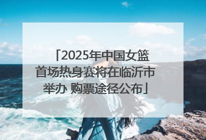 2025年中国女篮首场热身赛将在临沂市举办 购票途径公布