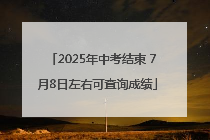2025年中考结束 7月8日左右可查询成绩