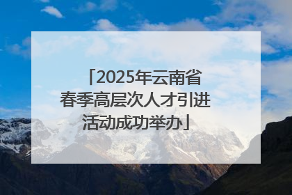 2025年云南省春季高层次人才引进活动成功举办