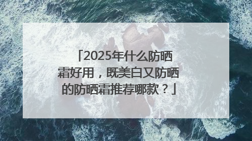 2025年什么防晒霜好用，既美白又防晒的防晒霜推荐哪款？