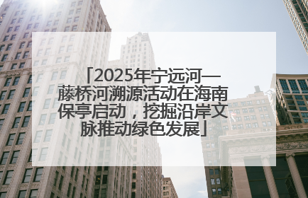 2025年宁远河—藤桥河溯源活动在海南保亭启动，挖掘沿岸文脉推动绿色发展