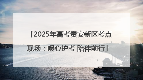 2025年高考贵安新区考点现场：暖心护考 陪伴前行