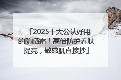 2025十大公认好用的防晒霜！高倍防护养肤提亮，敏感肌直接抄