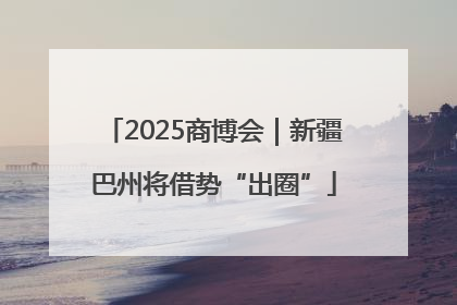2025商博会｜新疆巴州将借势“出圈”
