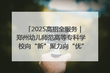 2025高招全服务｜郑州幼儿师范高等专科学校向“新”聚力向“优”提质 努力打造特色鲜明的高水平师范院校