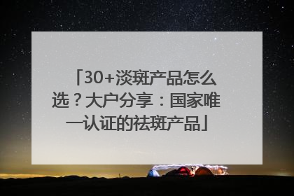 30+淡斑产品怎么选？大户分享：国家唯一认证的祛斑产品