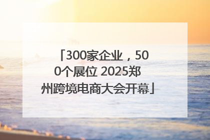 300家企业，500个展位 2025郑州跨境电商大会开幕