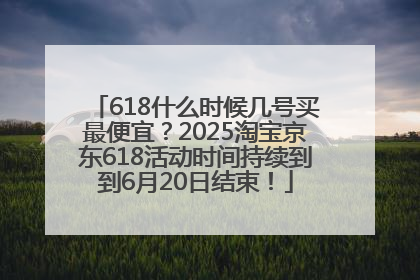 618什么时候几号买最便宜？2025淘宝京东618活动时间持续到到6月20日结束！