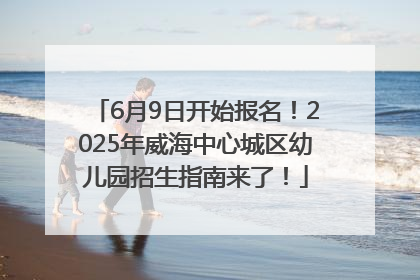 6月9日开始报名！2025年威海中心城区幼儿园招生指南来了！