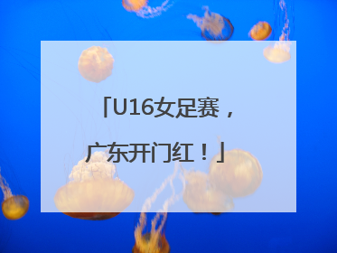 U16女足赛，广东开门红！